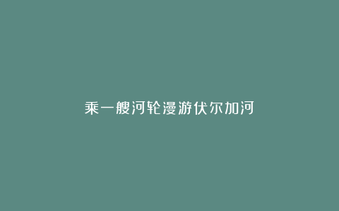 乘一艘河轮漫游伏尔加河