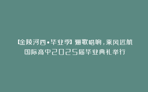 【金陵河西•毕业季】骊歌唱响，乘风远航！国际高中2025届毕业典礼举行！