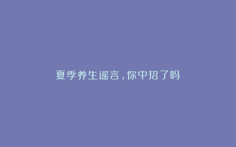 夏季养生谣言，你中招了吗？