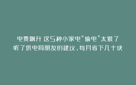 电费飙升？这5种小家电“偷电”太狠了！听了供电局朋友的建议，每月省下几十块！