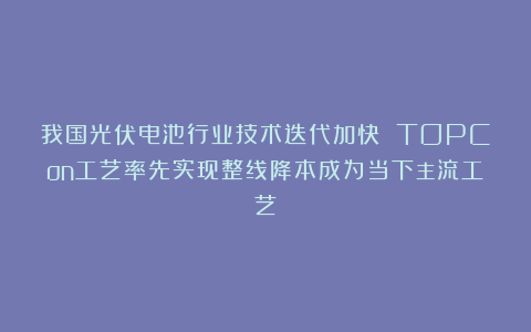 我国光伏电池行业技术迭代加快 TOPCon工艺率先实现整线降本成为当下主流工艺