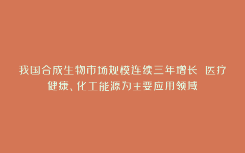 我国合成生物市场规模连续三年增长 医疗健康、化工能源为主要应用领域