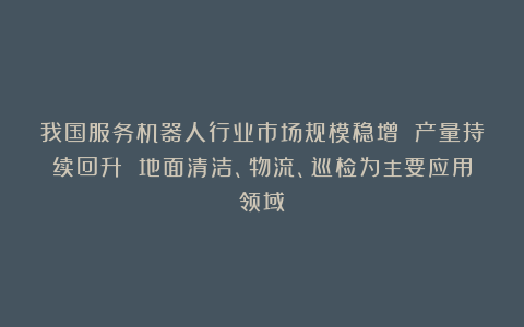 我国服务机器人行业市场规模稳增 产量持续回升 地面清洁、物流、巡检为主要应用领域