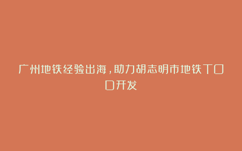 广州地铁经验出海，助力胡志明市地铁TOD开发