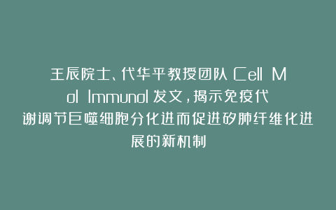 王辰院士、代华平教授团队《Cell Mol Immunol》发文，揭示免疫代谢调节巨噬细胞分化进而促进矽肺纤维化进展的新机制