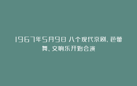 1967年5月9日：八个现代京剧、芭蕾舞、交响乐开始会演