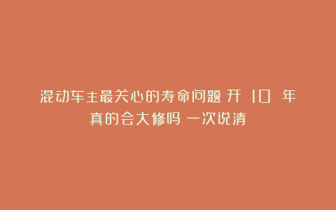 混动车主最关心的寿命问题：开 10 年真的会大修吗？一次说清！
