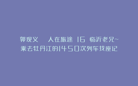 郭现义 | 人在旅途 16 临沂老兄~乘去牡丹江的1450次列车找座记