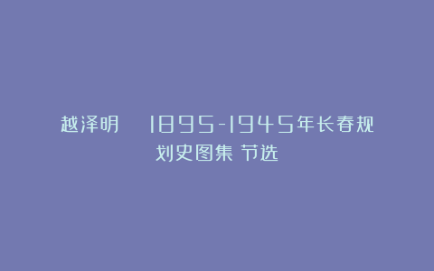 越泽明 | 1895-1945年长春规划史图集（节选）
