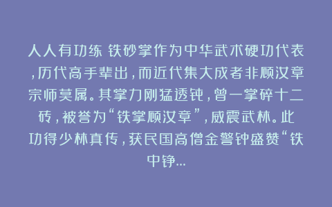 人人有功练：铁砂掌作为中华武术硬功代表，历代高手辈出，而近代集大成者非顾汝章宗师莫属。其掌力刚猛透骨，曾一掌碎十二砖，被誉为“铁掌顾汝章”，威震武林。此功得少林真传，获民国高僧金警钟盛赞“铁中铮…