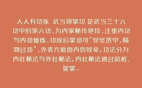 人人有功练：《武当绵掌功》是武当三十六功中的第六功，为内家秘传绝技，注重内功与内劲修炼，功成后掌劲可“穿坚透甲，隔物过劲”，外表无痕而内伤致命。功法分为内壮秘法与外壮秘法。内壮秘法通过站桩、提掌…