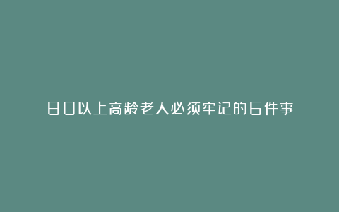 80以上高龄老人必须牢记的6件事