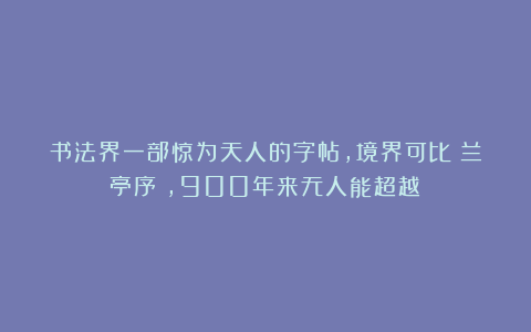 书法界一部惊为天人的字帖，境界可比《兰亭序》，900年来无人能超越！