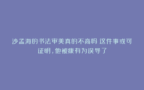 沙孟海的书法审美真的不高吗？这件事或可证明，他被康有为误导了