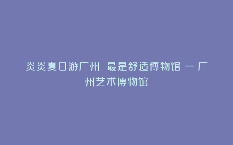 炎炎夏日游广州 最是舒适博物馆（一）广州艺术博物馆