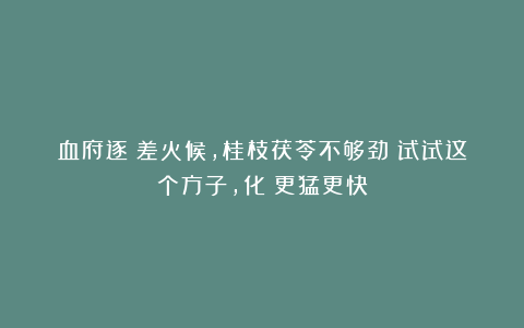 血府逐瘀差火候，桂枝茯苓不够劲！试试这个方子，化瘀更猛更快