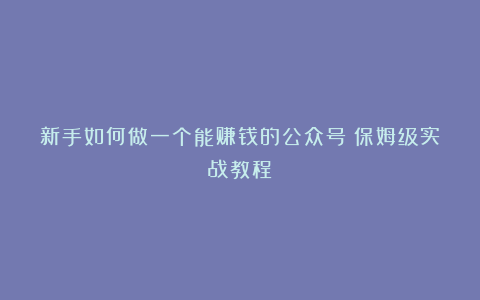 新手如何做一个能赚钱的公众号（保姆级实战教程）