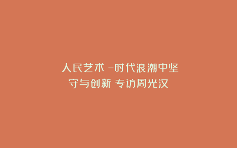 《人民艺术》–时代浪潮中坚守与创新丨专访周光汉