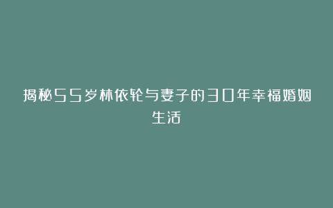 揭秘55岁林依轮与妻子的30年幸福婚姻生活
