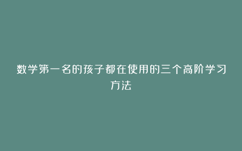 数学第一名的孩子都在使用的三个高阶学习方法