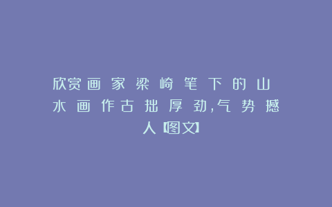 欣赏︱画 家 梁 崎 笔 下 的 山 水 画 作︱古 拙 厚 劲，气 势 撼 人【图文】