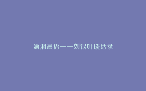 潇湘晨语——刘银叶谈话录