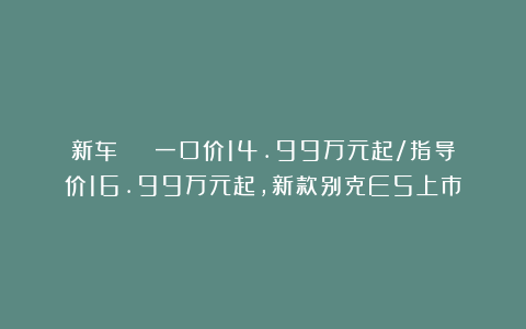 新车 | 一口价14.99万元起/指导价16.99万元起，新款别克E5上市