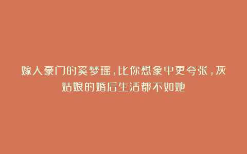 嫁入豪门的奚梦瑶，比你想象中更夸张，灰姑娘的婚后生活都不如她
