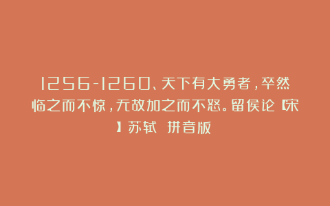 1256-1260、天下有大勇者，卒然临之而不惊，无故加之而不怒。留侯论【宋】苏轼 拼音版