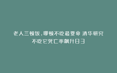 老人三顿饭，哪顿不吃最要命？清华研究：不吃它死亡率飙升83%