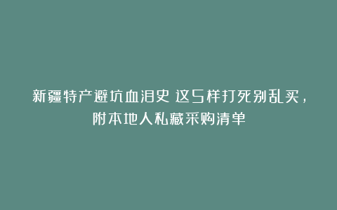 新疆特产避坑血泪史!这5样打死别乱买,附本地人私藏采购清单