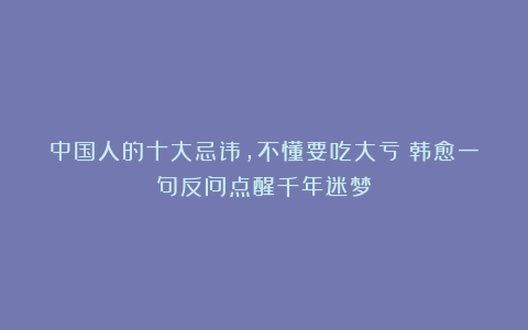 中国人的十大忌讳，不懂要吃大亏！韩愈一句反问点醒千年迷梦