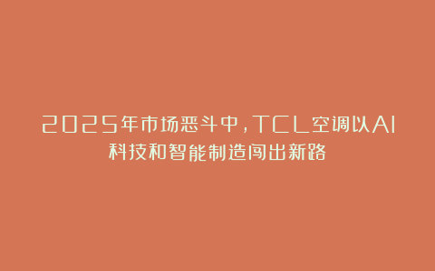 2025年市场恶斗中，TCL空调以AI科技和智能制造闯出新路