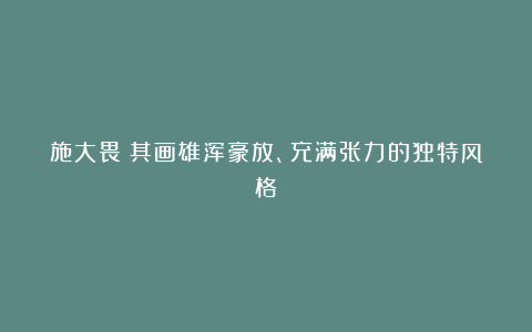 施大畏：其画雄浑豪放、充满张力的独特风格