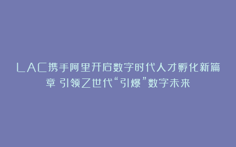 LAC携手阿里开启数字时代人才孵化新篇章！引领Z世代“引爆”数字未来！