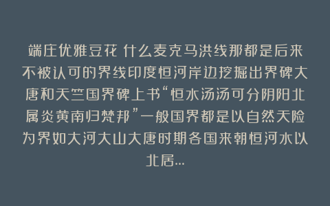 端庄优雅豆花：什么麦克马洪线那都是后来不被认可的界线印度恒河岸边挖掘出界碑大唐和天竺国界碑上书“恒水汤汤可分阴阳北属炎黄南归梵邦”一般国界都是以自然天险为界如大河大山大唐时期各国来朝恒河水以北居…