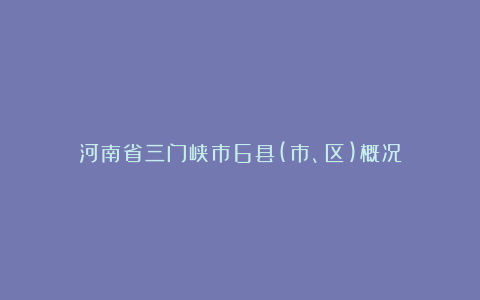 河南省三门峡市6县(市、区)概况