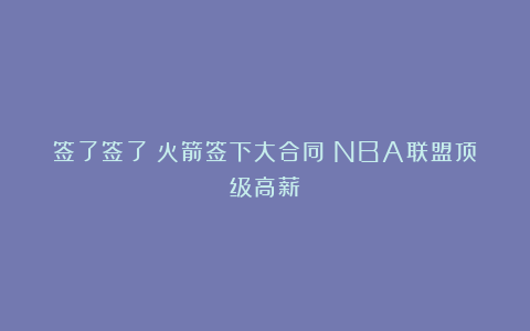 签了签了！火箭签下大合同！NBA联盟顶级高薪