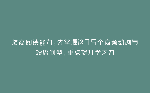 提高阅读能力，先掌握这75个高频动词与短语句型，重点提升学习力