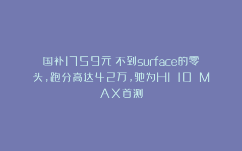 国补1759元！不到surface的零头，跑分高达42万，驰为HI 10 MAX首测