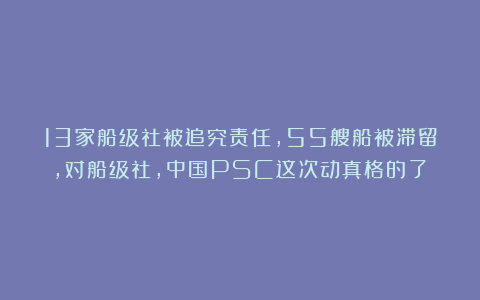 13家船级社被追究责任，55艘船被滞留，对船级社，中国PSC这次动真格的了！