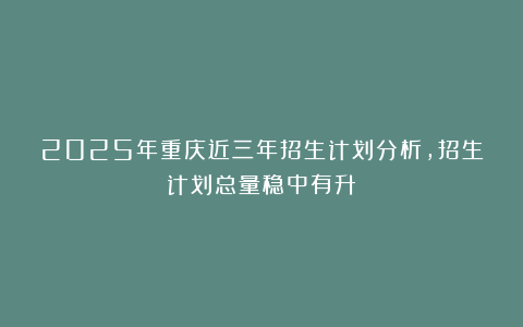 2025年重庆近三年招生计划分析，招生计划总量稳中有升