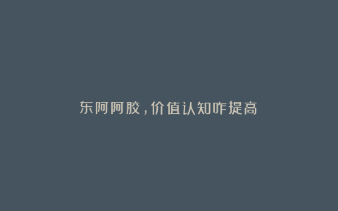 东阿阿胶，价值认知咋提高？