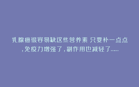 乳腺癌很容易缺这些营养素!只要补一点点,免疫力增强了,副作用也减轻了……