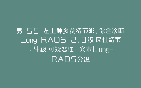男 59 左上肺多发结节影，你会诊断：Lung-RADS 2,3级（良性结节）、4级（可疑恶性）？（文末Lung-RADS分级）