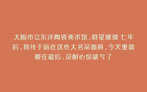 大阪市立东洋陶瓷美术馆，群星璀璨！七年后，我终于站在这些大名品面前，今天重器都在最后，没耐心你就亏了！