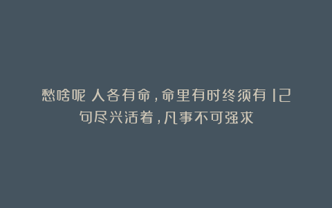 愁啥呢？人各有命，命里有时终须有！12句尽兴活着，凡事不可强求