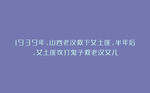 1939年，山西老汉救下女土匪，半年后，女土匪攻打鬼子救老汉女儿