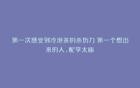 第一次感受到冷泡茶的杀伤力！第一个想出来的人，配享太庙！