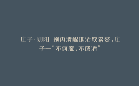 《庄子·则阳》：别再清醒地活成累赘，庄子—“不疯魔，不成活”
